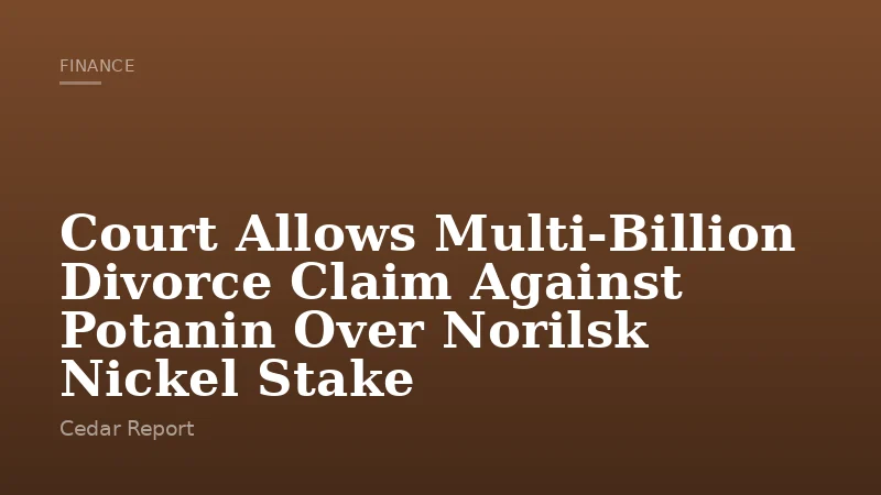 Court Allows Multi‑Billion Divorce Claim Against Potanin Over Norilsk Nickel Stake