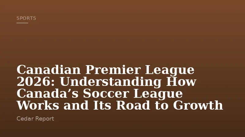 Canadian Premier League 2026: Understanding How Canada’s Soccer League Works and Its Road to Growth