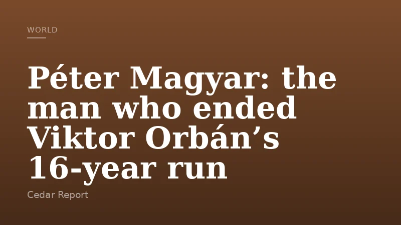 Péter Magyar: the man who ended Viktor Orbán’s 16‑year run